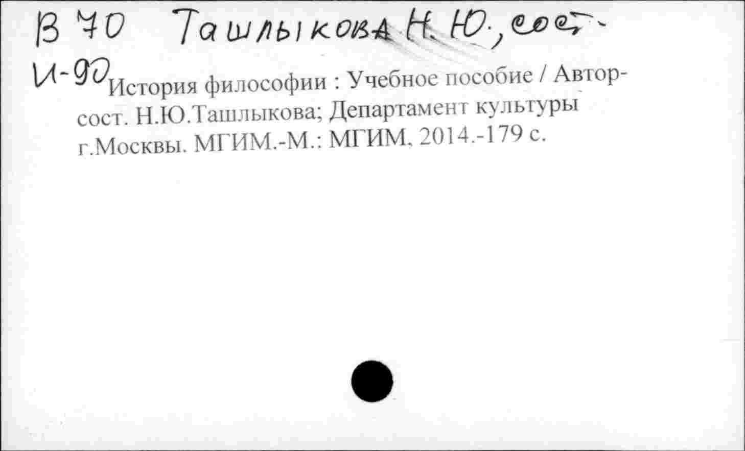 ﻿^История философии : Учебное пособие / Автор-сост. Н.Ю.Ташлыкова; Департамент культуры г.Москвы. МГИМ.-М.: МГИМ. 2014.-179 с.